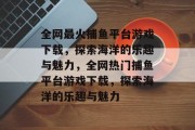 全网最火捕鱼平台游戏下载，探索海洋的乐趣与魅力，全网热门捕鱼平台游戏下载，探索海洋的乐趣与魅力