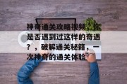 神奇通关攻略视频,你是否遇到过这样的奇遇?,破解通关秘籍,一次神奇的通关体验 神奇通关攻略视频,你是否遇到过这样的奇遇?,破解通关秘籍,一次神奇的通关体验