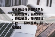 捕鱼游戏任务赚钱平台,轻松游戏,轻松赚钱,轻松捕鱼,任务赚钱平台——轻松游戏,轻松赚钱 捕鱼游戏任务赚钱平台,轻松游戏,轻松赚钱,轻松捕鱼,任务赚钱平台——轻松游戏,轻松赚钱