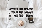 澳大利亚自助通关攻略,澳大利亚自助通关指南,无需留滞,畅游澳洲! 澳大利亚自助通关攻略,澳大利亚自助通关指南,无需留滞,畅游澳洲!
