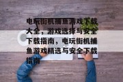 电玩街机捕鱼游戏下载大全,游戏选择与安全下载指南,电玩街机捕鱼游戏精选与安全下载指南 电玩街机捕鱼游戏下载大全,游戏选择与安全下载指南,电玩街机捕鱼游戏精选与安全下载指南