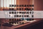 王牌战士试炼通关视频攻略，你是否准备好去征服这个神秘的关卡了？，王牌战士攻略，全部通关全解锁，征服神秘关卡大作战