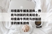印度最牛捕鱼游戏,传统与创新的完美结合,印度最牛传统与创新结合的捕鱼游戏 印度最牛捕鱼游戏,传统与创新的完美结合,印度最牛传统与创新结合的捕鱼游戏