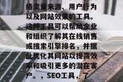 SEO分析网站工具，是指用于研究和分析网络流量来源、用户行为以及网站效果的工具。这种工具可以帮助企业和组织了解其在线销售或搜索引擎排名，并据此优化其网站以提高效率和吸引更多的潜在客户。，SEO工具，了解网站流量来源、用户行为及SEO优化建议