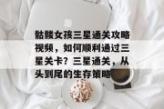 骷髅女孩三星通关攻略视频,如何顺利通过三星关卡?三星通关,从头到尾的生存策略