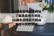 66捕鱼游戏官方网站,了解其真相与风险,66捕鱼游戏官方网站,真相与风险揭秘 66捕鱼游戏官方网站,了解其真相与风险,66捕鱼游戏官方网站,真相与风险揭秘