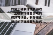 如何正确制作捕鱼游戏,正确制作捕鱼游戏的标题可以是,制作捕鱼游戏的正确步骤与技巧。 如何正确制作捕鱼游戏,正确制作捕鱼游戏的标题可以是,制作捕鱼游戏的正确步骤与技巧。