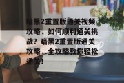 暗黑2重置版通关视频攻略，如何顺利通关挑战？暗黑2重置版通关攻略，全攻略教你轻松通关！