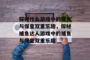 探秘什么游戏中的捕鱼与保皇双重乐趣,探秘捕鱼达人游戏中的捕鱼与保皇双重乐趣 探秘什么游戏中的捕鱼与保皇双重乐趣,探秘捕鱼达人游戏中的捕鱼与保皇双重乐趣