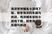 海洋世界捕鱼小游戏下载,探索海洋的乐趣与挑战,海洋捕鱼冒险小游戏下载,探索海洋的乐趣与挑战 海洋世界捕鱼小游戏下载,探索海洋的乐趣与挑战,海洋捕鱼冒险小游戏下载,探索海洋的乐趣与挑战