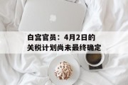 白宫官员：4月2日的关税计划尚未最终确定