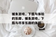 捕鱼游戏,下载与体验的乐趣,捕鱼游戏,下载与尽享乐趣的体验 捕鱼游戏,下载与体验的乐趣,捕鱼游戏,下载与尽享乐趣的体验