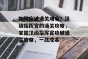 如何突破通关难度?顶级指挥官的通关攻略,掌握顶级指挥官攻破通关攻略,一战成名