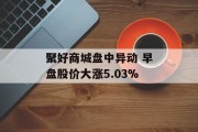 聚好商城盘中异动 早盘股价大涨5.03%