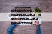 捕鱼游戏大视频，探索海洋的乐趣与挑战，探索海洋的乐趣与挑战，捕鱼游戏大视频