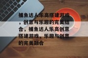 捕鱼达人乐高搭建游戏,创意与乐趣的完美结合,捕鱼达人乐高创意搭建游戏,乐趣与创意的完美融合 捕鱼达人乐高搭建游戏,创意与乐趣的完美结合,捕鱼达人乐高创意搭建游戏,乐趣与创意的完美融合