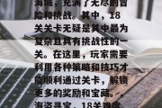 海盗港湾是一片广袤的海域,充满了无尽的冒险和挑战。其中,18关关卡无疑是其中最为复杂且具有挑战性的一关。在这里,玩家需要利用各种策略和技巧才能顺利通过关卡,解锁更多的奖励和宝藏。,海盗寻宝,18关难度之巅