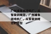 广州捕鱼游戏机厂，从繁荣到规范，广州捕鱼游戏机厂，从繁荣到规范的转型