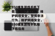 850捕鱼游戏手机下载,警惕非法行为,维护网络安全,警惕非法行为,维护网络安全,850捕鱼游戏手机版下载指南 850捕鱼游戏手机下载,警惕非法行为,维护网络安全,警惕非法行为,维护网络安全,850捕鱼游戏手机版下载指南