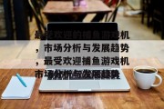 最受欢迎的捕鱼游戏机,市场分析与发展趋势,最受欢迎捕鱼游戏机市场分析与发展趋势 最受欢迎的捕鱼游戏机,市场分析与发展趋势,最受欢迎捕鱼游戏机市场分析与发展趋势