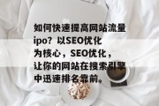 如何快速提高网站流量ipo？以SEO优化为核心，SEO优化，让你的网站在搜索引擎中迅速排名靠前。
