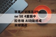 苹果计划推出iPhone SE 4重振中阶市场 AI功能将成关键卖点