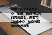 探索731捕鱼游戏中心,乐趣、挑战与社交的完美结合,探索731游戏中心,社交与娱乐的边界探索 探索731捕鱼游戏中心,乐趣、挑战与社交的完美结合,探索731游戏中心,社交与娱乐的边界探索