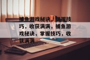捕鱼游戏秘诀,掌握技巧,收获满满,捕鱼游戏秘诀,掌握技巧,收获满满 捕鱼游戏秘诀,掌握技巧,收获满满,捕鱼游戏秘诀,掌握技巧,收获满满