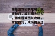 捕鱼游戏团长攻略,掌握技巧,成为捕鱼达人,捕鱼游戏团长攻略,掌握技巧,成为捕鱼达人 捕鱼游戏团长攻略,掌握技巧,成为捕鱼达人,捕鱼游戏团长攻略,掌握技巧,成为捕鱼达人
