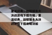 重温经典,旧版捕鱼大决战游戏下载攻略,重温经典,旧版捕鱼大决战游戏下载攻略详解 重温经典,旧版捕鱼大决战游戏下载攻略,重温经典,旧版捕鱼大决战游戏下载攻略详解
