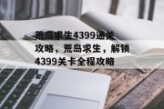 荒岛求生4399通关攻略，荒岛求生，解锁4399关卡全程攻略！