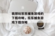我想玩乐乐捕鱼游戏的下载攻略，乐乐捕鱼游戏下载攻略
