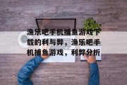 渔乐吧手机捕鱼游戏下载的利与弊，渔乐吧手机捕鱼游戏，利弊分析