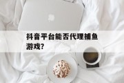 抖音平台能否代理捕鱼游戏？