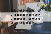 捕鱼游戏归什么部门管,捕鱼游戏通常由文化市场管理部门或文化执法部门进行监管。 捕鱼游戏归什么部门管,捕鱼游戏通常由文化市场管理部门或文化执法部门进行监管。