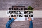 捕鱼游戏,乐趣与能力的完美结合,捕鱼游戏,乐趣与能力的完美交融 捕鱼游戏,乐趣与能力的完美结合,捕鱼游戏,乐趣与能力的完美交融