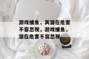游戏捕鱼,其潜在危害不容忽视,游戏捕鱼,潜在危害不容忽视 游戏捕鱼,其潜在危害不容忽视,游戏捕鱼,潜在危害不容忽视