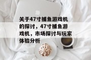关于47寸捕鱼游戏机的探讨,47寸捕鱼游戏机,市场探讨与玩家体验分析 关于47寸捕鱼游戏机的探讨,47寸捕鱼游戏机,市场探讨与玩家体验分析