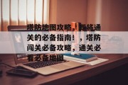 塔防地图攻略,即将通关的必备指南!,塔防闯关必备攻略,通关必看必备地图 塔防地图攻略,即将通关的必备指南!,塔防闯关必备攻略,通关必看必备地图