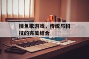 捕鱼歌游戏,传统与科技的完美结合 捕鱼歌游戏,传统与科技的完美结合