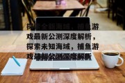 探索全新海域，捕鱼游戏最新公测深度解析，探索未知海域，捕鱼游戏最新公测深度解析