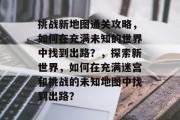 挑战新地图通关攻略，如何在充满未知的世界中找到出路？，探索新世界，如何在充满迷宫和挑战的未知地图中找到出路？