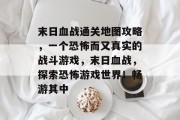 末日血战通关地图攻略，一个恐怖而又真实的战斗游戏，末日血战，探索恐怖游戏世界！畅游其中
