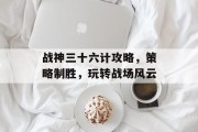 战神三十六计攻略，策略制胜，玩转战场风云