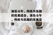 渔乐斗牛，传统与乐趣的完美结合，渔乐斗牛，传统与乐趣的完美交融