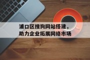 浦口区搜狗网站搭建，助力企业拓展网络市场