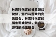 林志玲代言的捕鱼游戏视频,魅力与游戏的完美结合,林志玲代言的捕鱼游戏视频,魅力与游戏的绝佳融合 林志玲代言的捕鱼游戏视频,魅力与游戏的完美结合,林志玲代言的捕鱼游戏视频,魅力与游戏的绝佳融合
