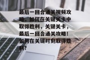 最后一回合通关视频攻略,如何在关键关卡中取得胜利,关键关卡,最后一回合通关攻略!如何在关键时刻取得胜利?