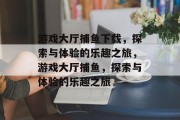 游戏大厅捕鱼下载，探索与体验的乐趣之旅，游戏大厅捕鱼，探索与体验的乐趣之旅
