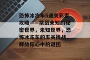 恐怖冰冻车5通关彩蛋攻略——挑战未知的秘密世界，未知世界，恐怖冰冻车的五关挑战，释放你心中的谜团